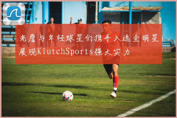 老詹与年轻球星们携手入选全明星展现KlutchSports强大实力