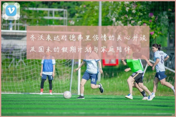 齐沃表达对德弗里伤情的关心并谈及国米的假期计划与家庭陪伴