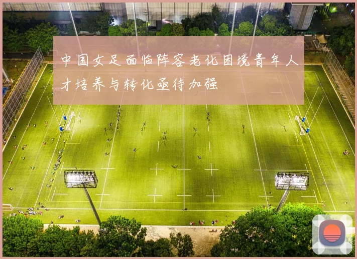 中国女足面临阵容老化困境青年人才培养与转化亟待加强