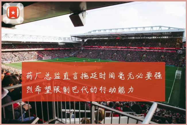 药厂总监直言拖延时间毫无必要强烈希望限制巴代的行动能力