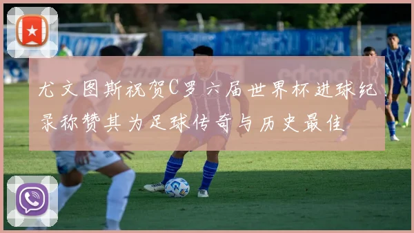尤文图斯祝贺C罗六届世界杯进球纪录称赞其为足球传奇与历史最佳