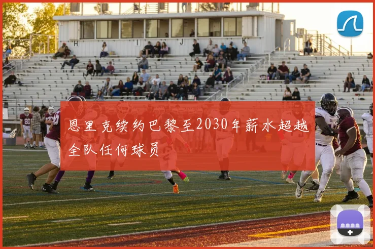 恩里克续约巴黎至2030年薪水超越全队任何球员