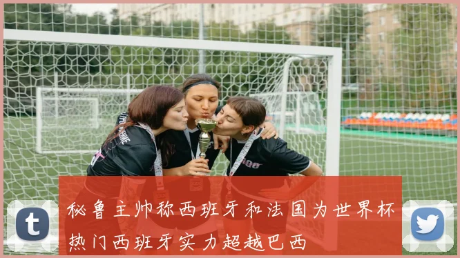 秘鲁主帅称西班牙和法国为世界杯热门西班牙实力超越巴西