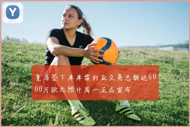 皇马签下库库雷利亚交易总额达6000万欧元预计周一正式宣布