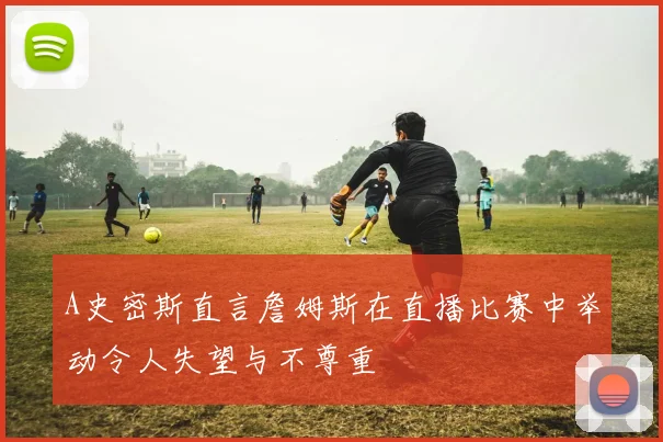 A史密斯直言詹姆斯在直播比赛中举动令人失望与不尊重
