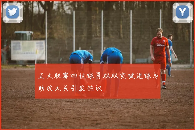 五大联赛四位球员双双突破进球与助攻大关引发热议