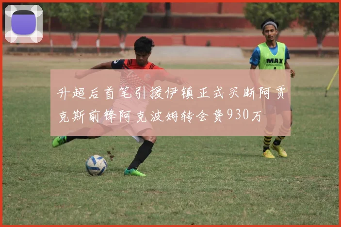 升超后首笔引援伊镇正式买断阿贾克斯前锋阿克波姆转会费930万