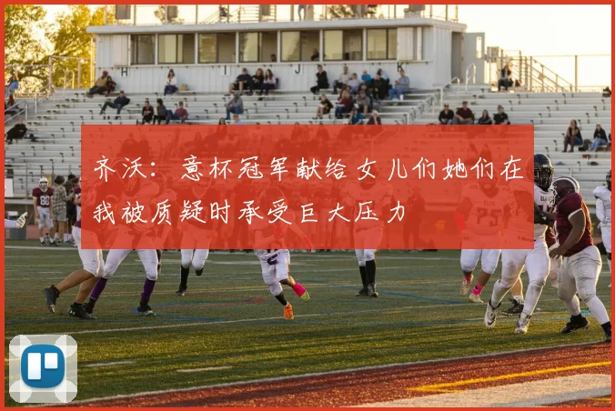 齐沃：意杯冠军献给女儿们她们在我被质疑时承受巨大压力