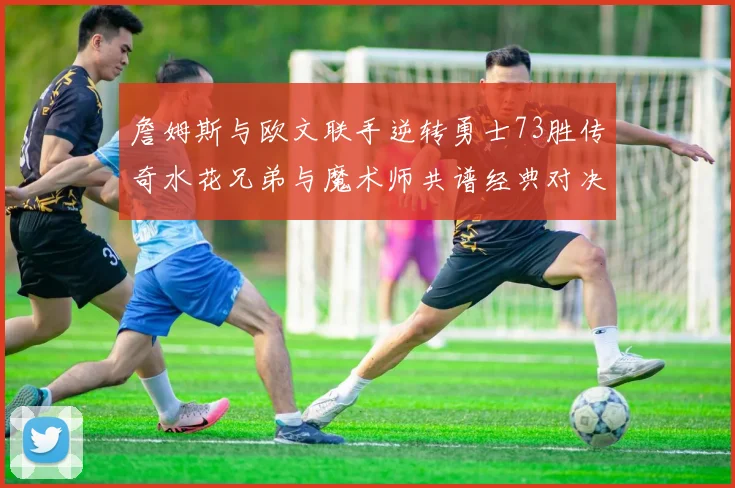 詹姆斯与欧文联手逆转勇士73胜传奇水花兄弟与魔术师共谱经典对决