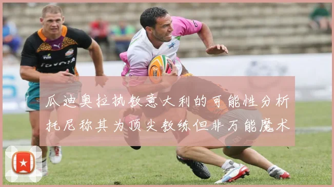 瓜迪奥拉执教意大利的可能性分析托尼称其为顶尖教练但非万能魔术师