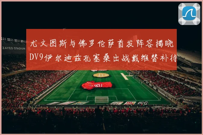 尤文图斯与佛罗伦萨首发阵容揭晓DV9伊尔迪兹孔塞桑出战戴维替补待命