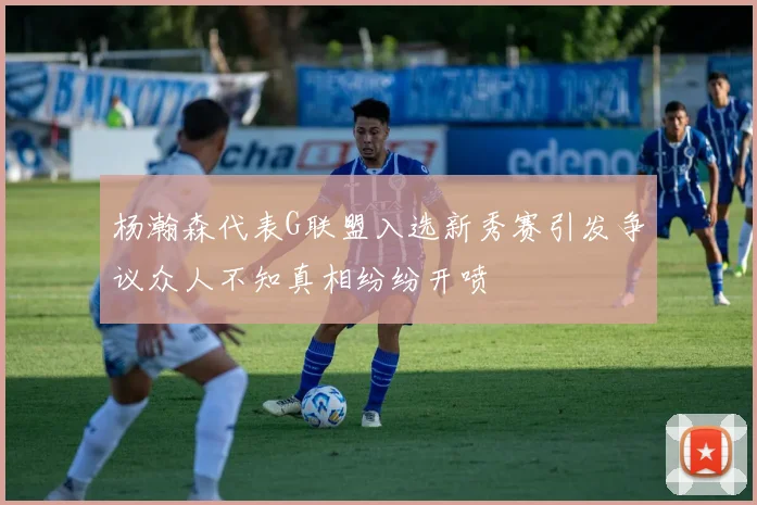 杨瀚森代表G联盟入选新秀赛引发争议众人不知真相纷纷开喷