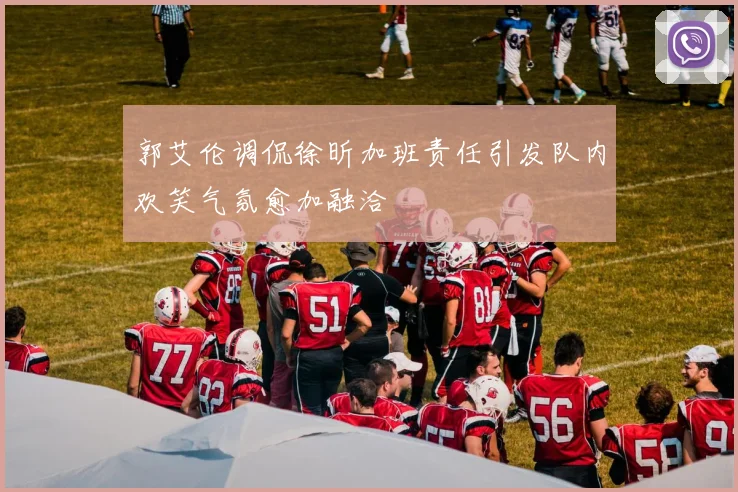 郭艾伦调侃徐昕加班责任引发队内欢笑气氛愈加融洽